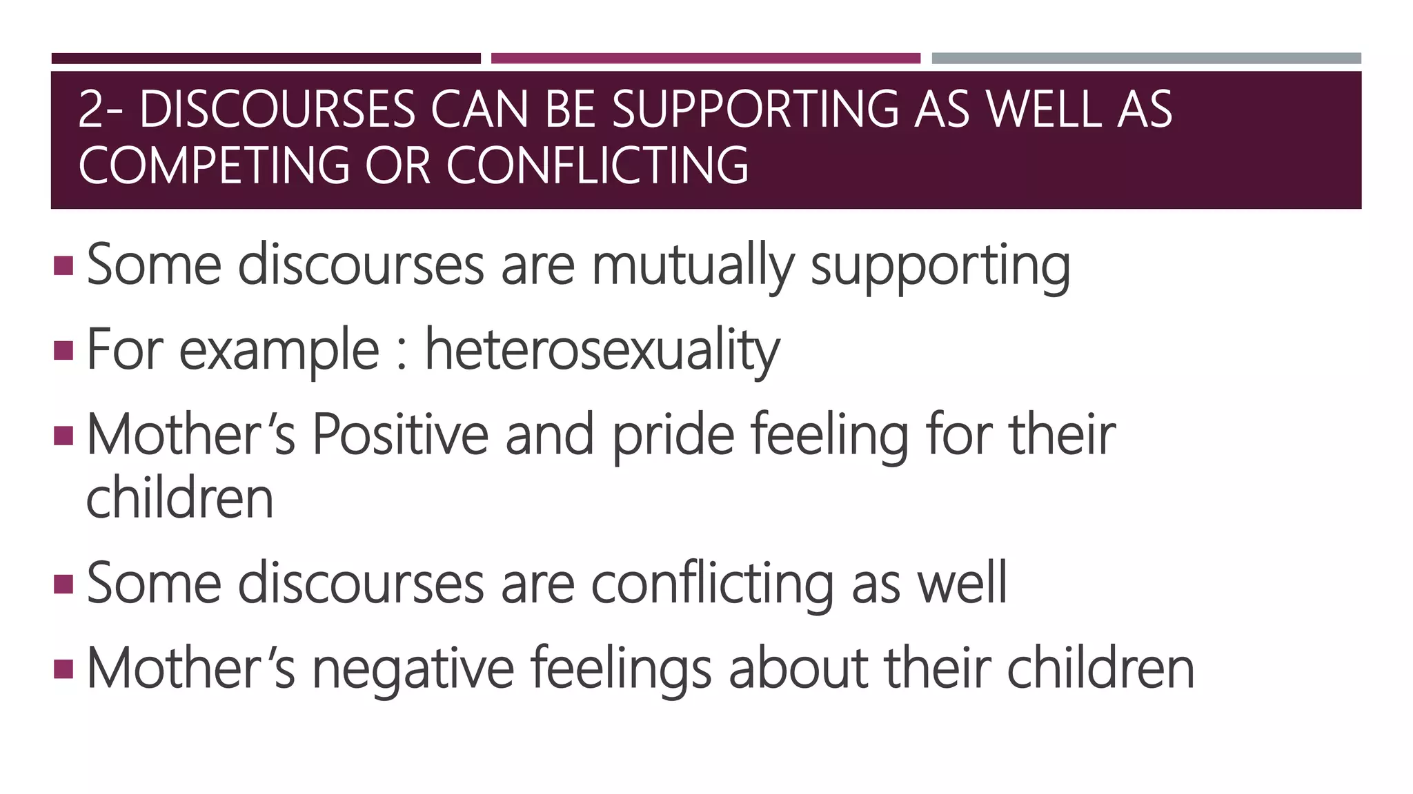 2- DISCOURSES CAN BE SUPPORTING AS WELL AS
COMPETING OR CONFLICTING
 Some discourses are mutually supporting
 For example : heterosexuality
 Mother’s Positive and pride feeling for their
children
 Some discourses are conflicting as well
 Mother’s negative feelings about their children
 