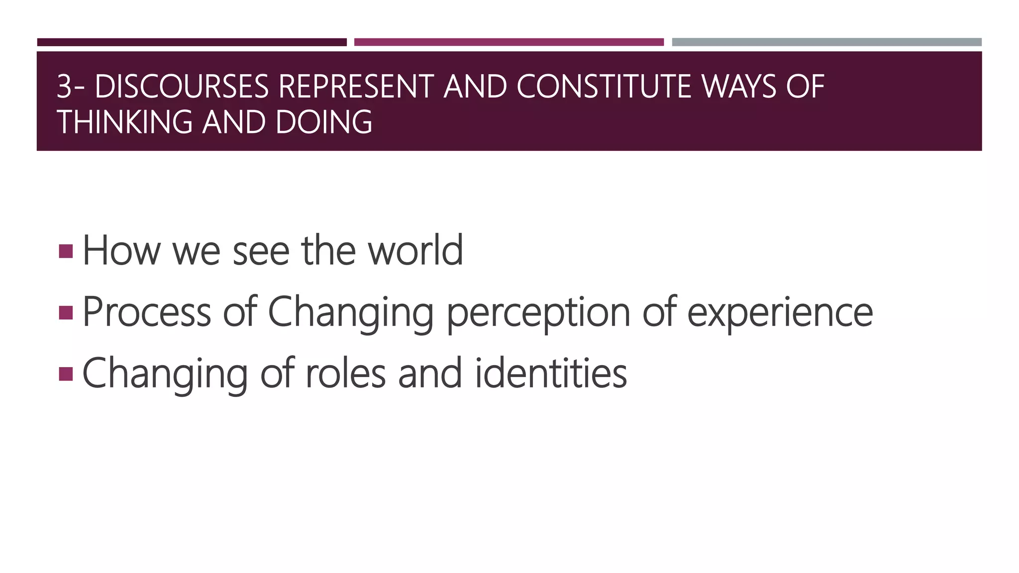 3- DISCOURSES REPRESENT AND CONSTITUTE WAYS OF
THINKING AND DOING
 How we see the world
 Process of Changing perception of experience
 Changing of roles and identities
 