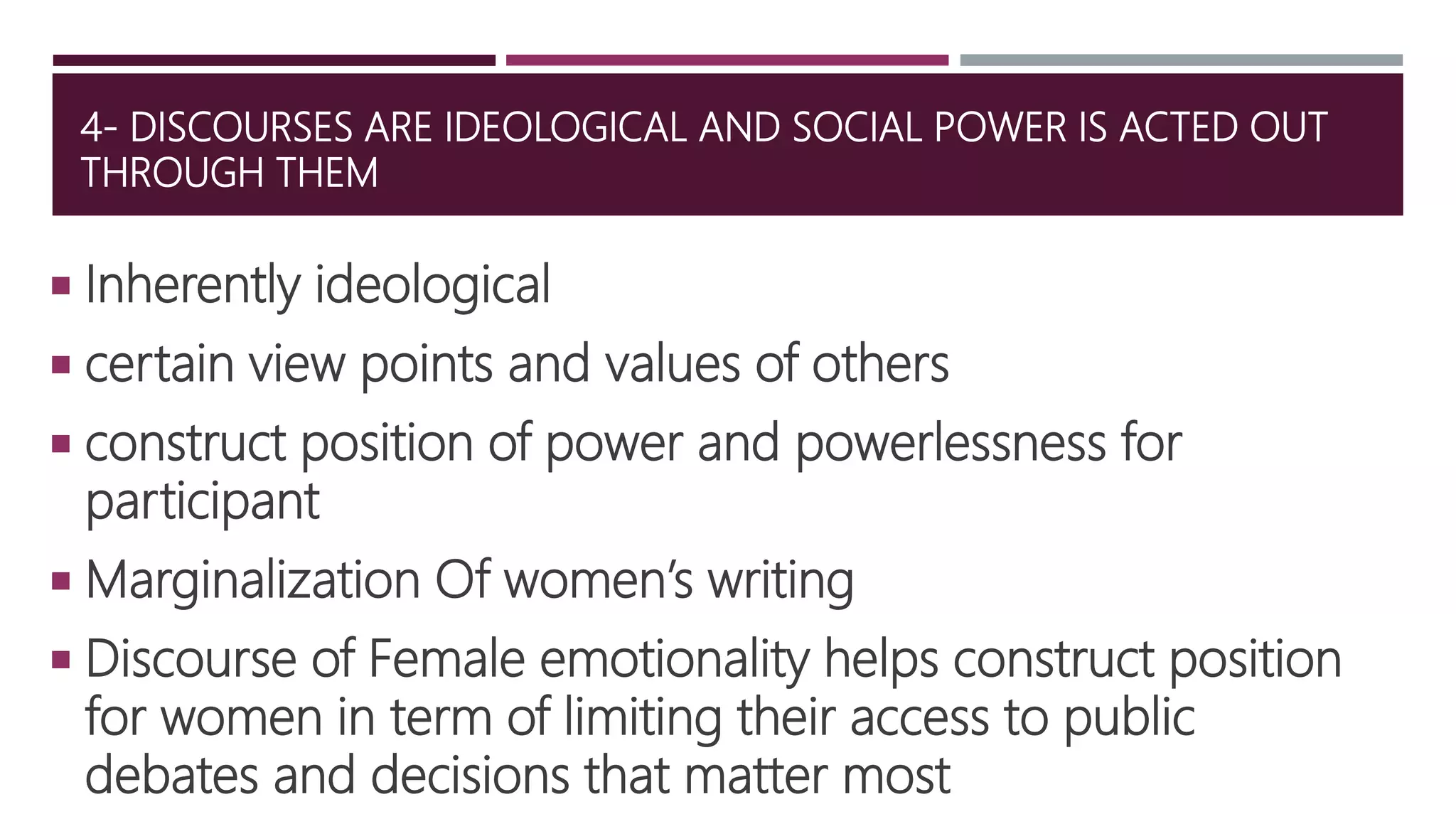 4- DISCOURSES ARE IDEOLOGICAL AND SOCIAL POWER IS ACTED OUT
THROUGH THEM
 Inherently ideological
 certain view points and values of others
 construct position of power and powerlessness for
participant
 Marginalization Of women’s writing
 Discourse of Female emotionality helps construct position
for women in term of limiting their access to public
debates and decisions that matter most
 