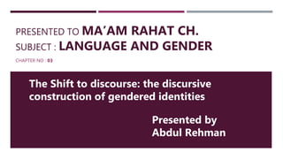 PRESENTED TO MA’AM RAHAT CH.
SUBJECT : LANGUAGE AND GENDER
CHAPTER NO : 03
The Shift to discourse: the discursive
construction of gendered identities
Presented by
Abdul Rehman
 