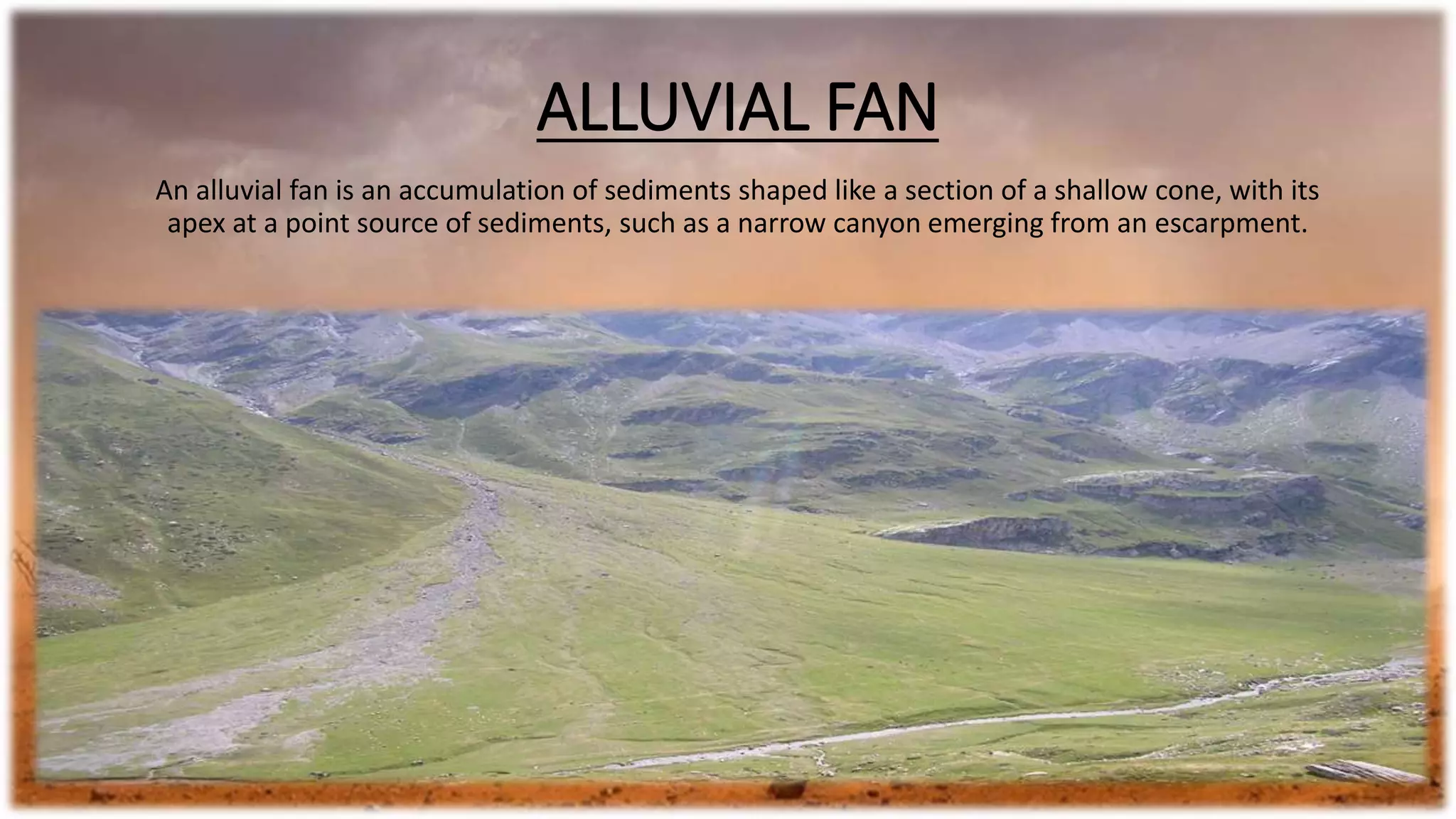 ALLUVIAL FAN
An alluvial fan is an accumulation of sediments shaped like a section of a shallow cone, with its
apex at a point source of sediments, such as a narrow canyon emerging from an escarpment.
 
