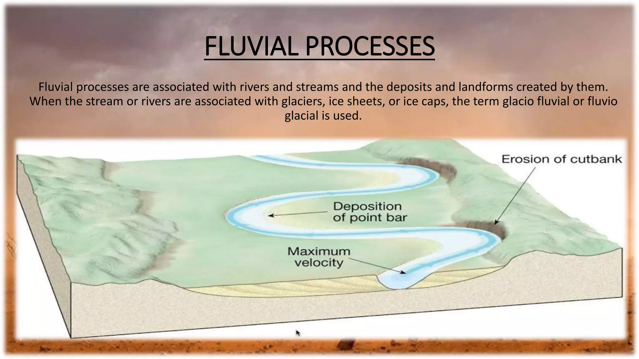 FLUVIAL PROCESSES
Fluvial processes are associated with rivers and streams and the deposits and landforms created by them.
When the stream or rivers are associated with glaciers, ice sheets, or ice caps, the term glacio fluvial or fluvio
glacial is used.
 