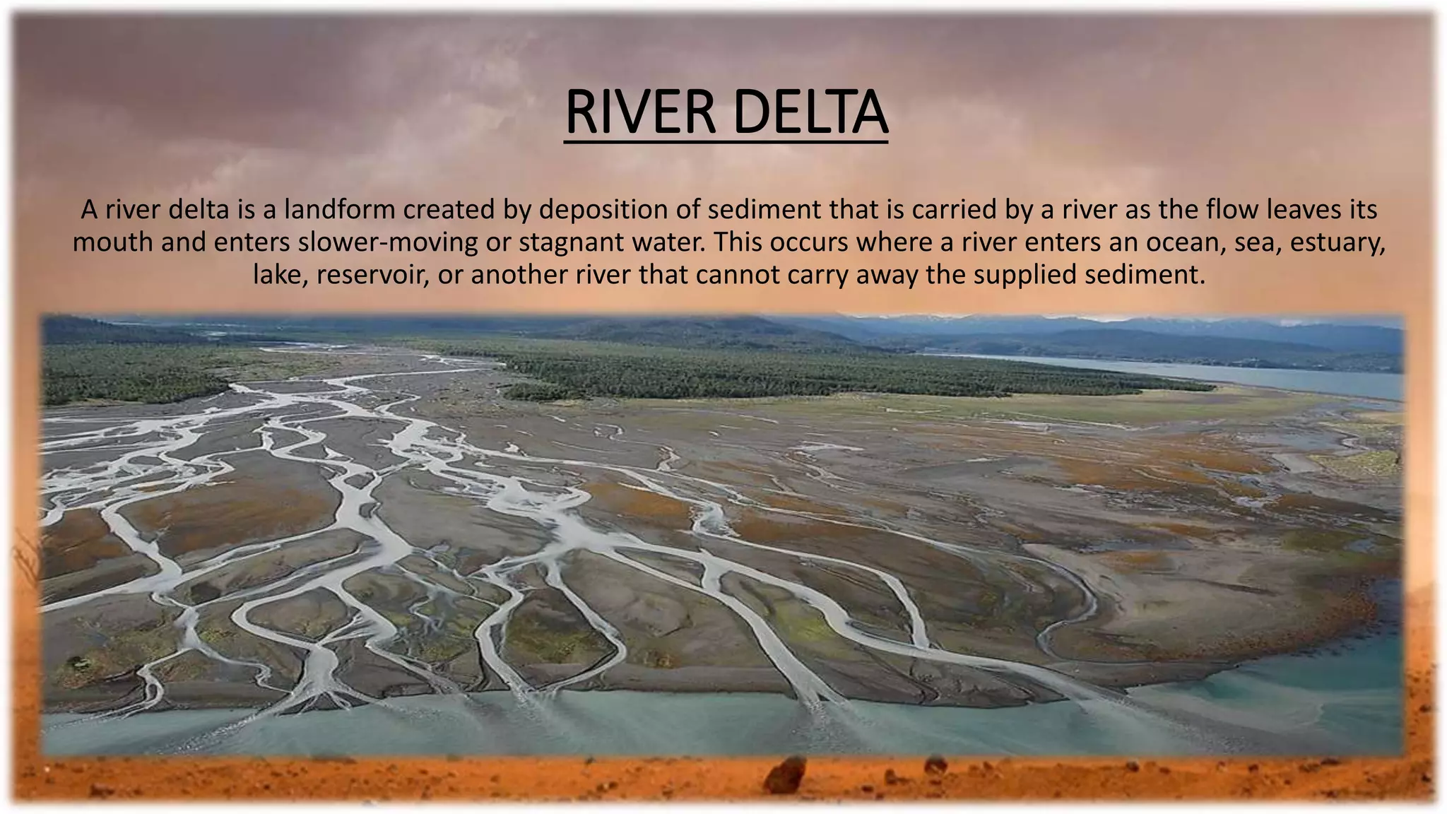 RIVER DELTA
A river delta is a landform created by deposition of sediment that is carried by a river as the flow leaves its
mouth and enters slower-moving or stagnant water. This occurs where a river enters an ocean, sea, estuary,
lake, reservoir, or another river that cannot carry away the supplied sediment.
 
