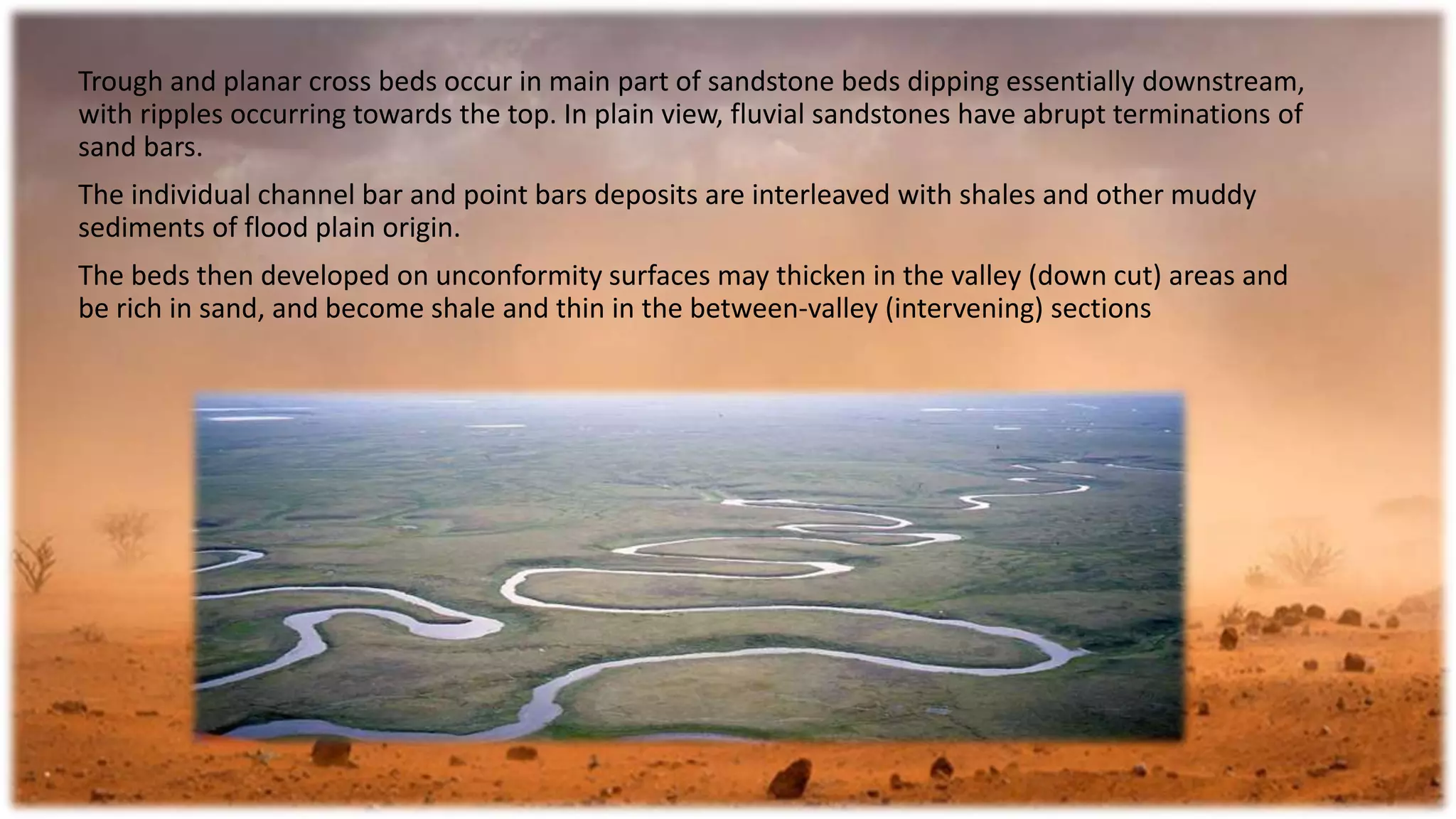 Trough and planar cross beds occur in main part of sandstone beds dipping essentially downstream,
with ripples occurring towards the top. In plain view, fluvial sandstones have abrupt terminations of
sand bars.
The individual channel bar and point bars deposits are interleaved with shales and other muddy
sediments of flood plain origin.
The beds then developed on unconformity surfaces may thicken in the valley (down cut) areas and
be rich in sand, and become shale and thin in the between-valley (intervening) sections
 