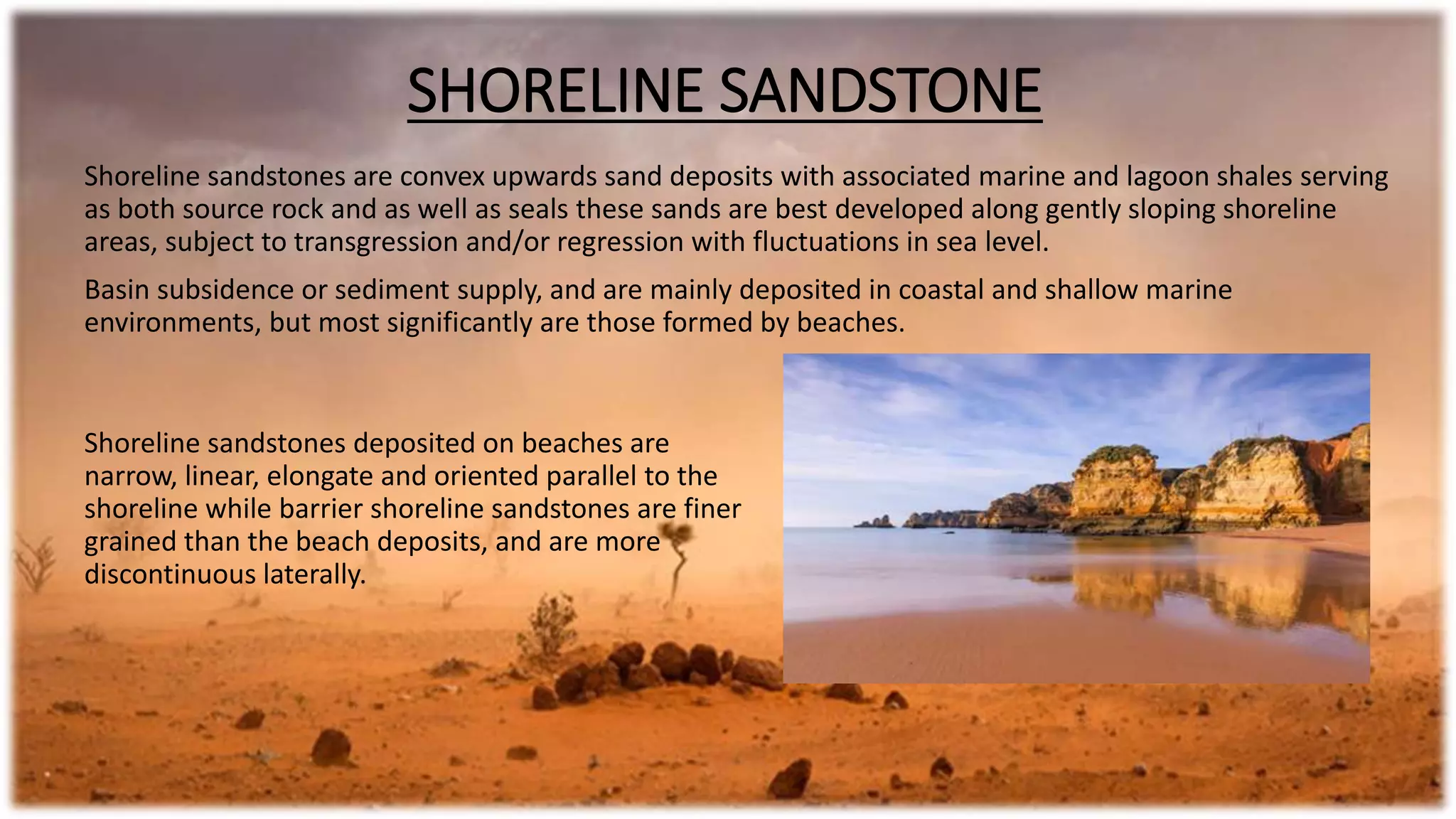 Shoreline sandstones deposited on beaches are
narrow, linear, elongate and oriented parallel to the
shoreline while barrier shoreline sandstones are finer
grained than the beach deposits, and are more
discontinuous laterally.
Shoreline sandstones are convex upwards sand deposits with associated marine and lagoon shales serving
as both source rock and as well as seals these sands are best developed along gently sloping shoreline
areas, subject to transgression and/or regression with fluctuations in sea level.
Basin subsidence or sediment supply, and are mainly deposited in coastal and shallow marine
environments, but most significantly are those formed by beaches.
SHORELINE SANDSTONE
 