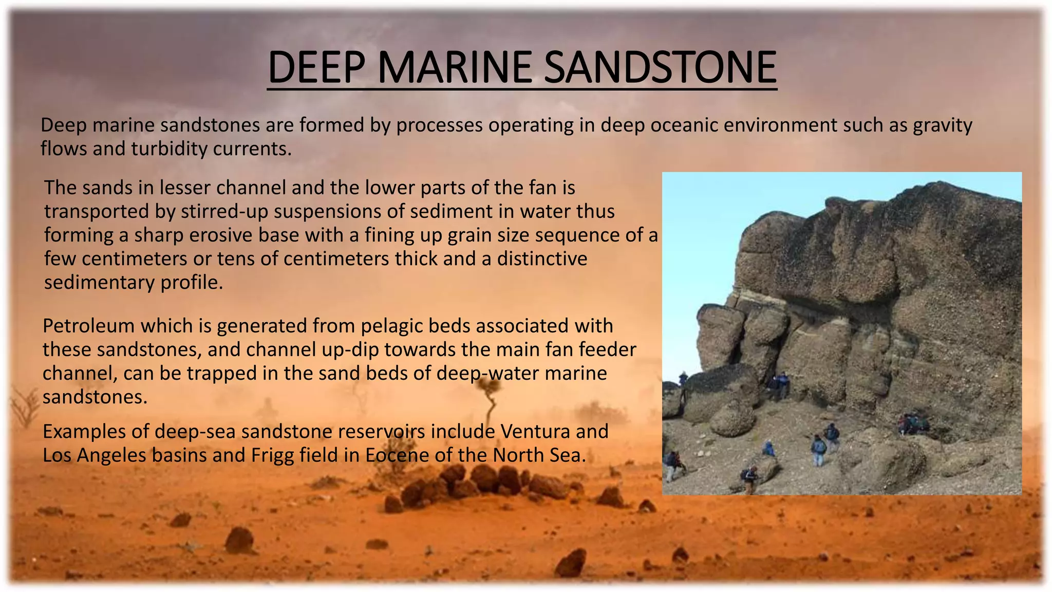 DEEP MARINE SANDSTONE
Deep marine sandstones are formed by processes operating in deep oceanic environment such as gravity
flows and turbidity currents.
The sands in lesser channel and the lower parts of the fan is
transported by stirred-up suspensions of sediment in water thus
forming a sharp erosive base with a fining up grain size sequence of a
few centimeters or tens of centimeters thick and a distinctive
sedimentary profile.
Petroleum which is generated from pelagic beds associated with
these sandstones, and channel up-dip towards the main fan feeder
channel, can be trapped in the sand beds of deep-water marine
sandstones.
Examples of deep-sea sandstone reservoirs include Ventura and
Los Angeles basins and Frigg field in Eocene of the North Sea.
 