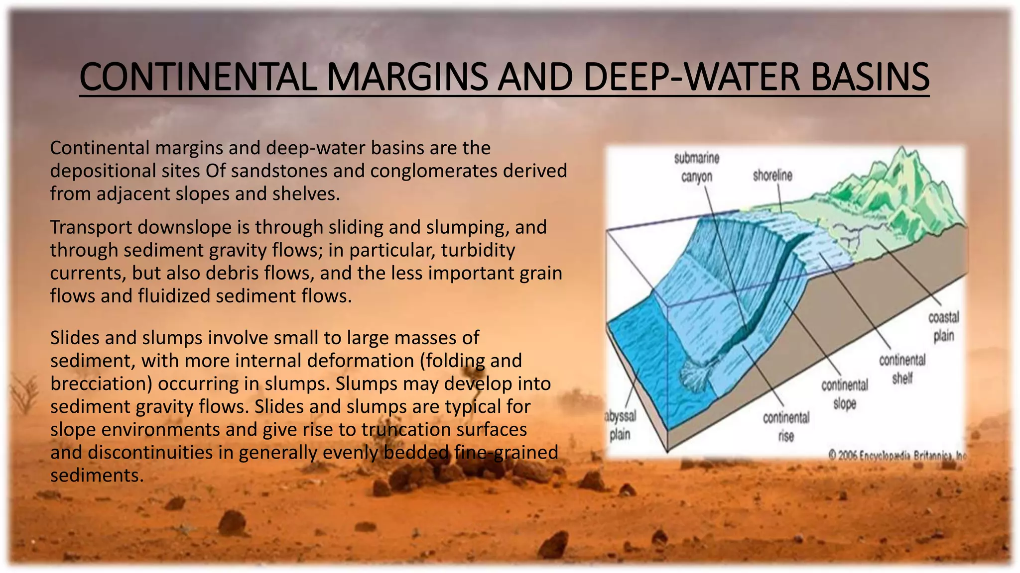 CONTINENTAL MARGINS AND DEEP-WATER BASINS
Continental margins and deep-water basins are the
depositional sites Of sandstones and conglomerates derived
from adjacent slopes and shelves.
Transport downslope is through sliding and slumping, and
through sediment gravity flows; in particular, turbidity
currents, but also debris flows, and the less important grain
flows and fluidized sediment flows.
Slides and slumps involve small to large masses of
sediment, with more internal deformation (folding and
brecciation) occurring in slumps. Slumps may develop into
sediment gravity flows. Slides and slumps are typical for
slope environments and give rise to truncation surfaces
and discontinuities in generally evenly bedded fine-grained
sediments.
 