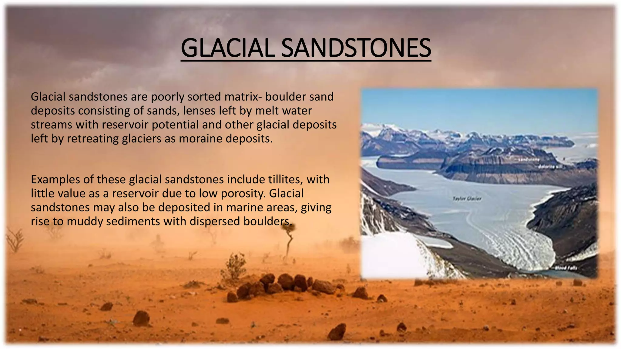 GLACIAL SANDSTONES
Glacial sandstones are poorly sorted matrix- boulder sand
deposits consisting of sands, lenses left by melt water
streams with reservoir potential and other glacial deposits
left by retreating glaciers as moraine deposits.
Examples of these glacial sandstones include tillites, with
little value as a reservoir due to low porosity. Glacial
sandstones may also be deposited in marine areas, giving
rise to muddy sediments with dispersed boulders.
 