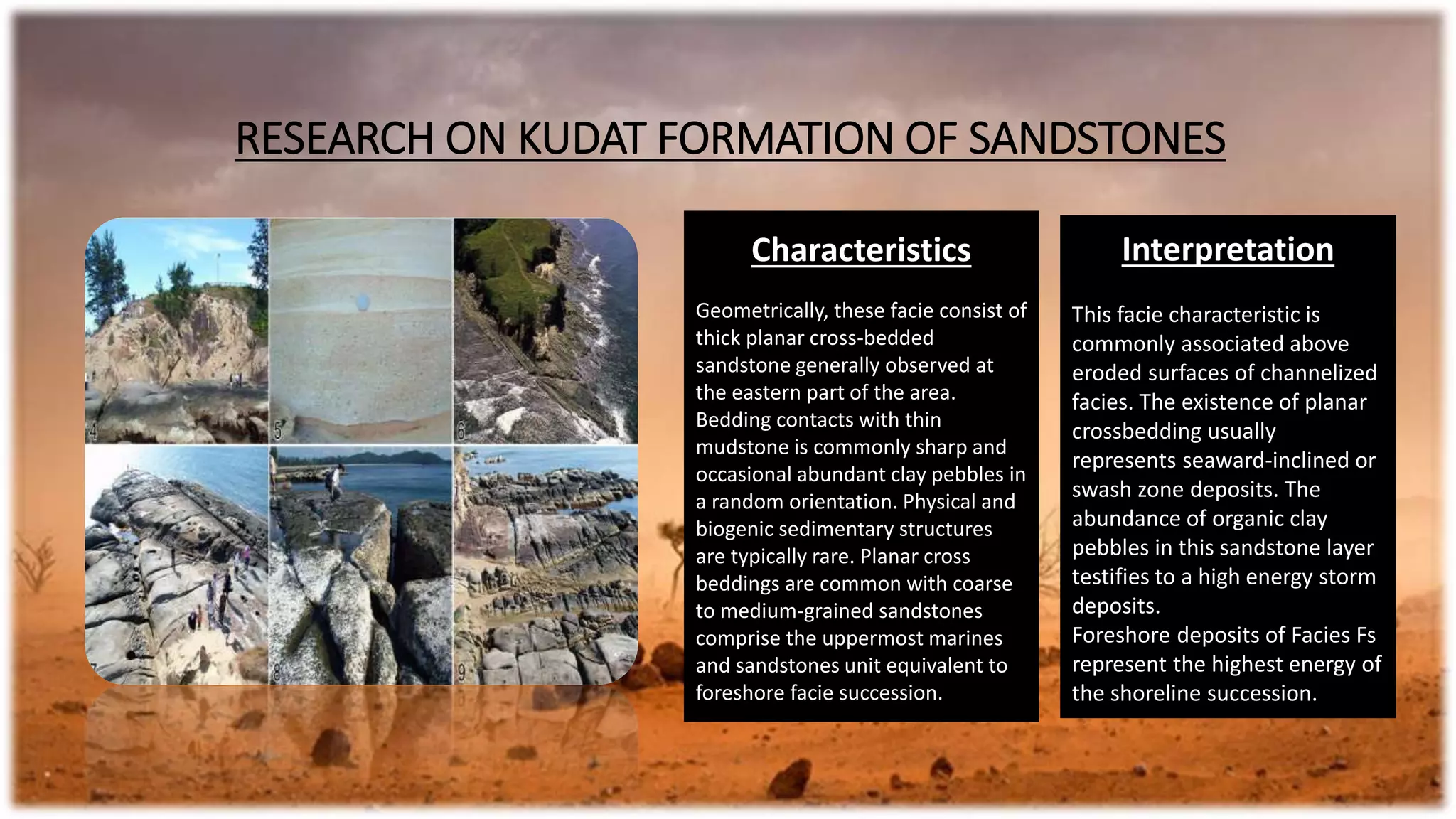 Interpretation
This facie characteristic is
commonly associated above
eroded surfaces of channelized
facies. The existence of planar
crossbedding usually
represents seaward-inclined or
swash zone deposits. The
abundance of organic clay
pebbles in this sandstone layer
testifies to a high energy storm
deposits.
Foreshore deposits of Facies Fs
represent the highest energy of
the shoreline succession.
Characteristics
Geometrically, these facie consist of
thick planar cross-bedded
sandstone generally observed at
the eastern part of the area.
Bedding contacts with thin
mudstone is commonly sharp and
occasional abundant clay pebbles in
a random orientation. Physical and
biogenic sedimentary structures
are typically rare. Planar cross
beddings are common with coarse
to medium-grained sandstones
comprise the uppermost marines
and sandstones unit equivalent to
foreshore facie succession.
RESEARCH ON KUDAT FORMATION OF SANDSTONES
 