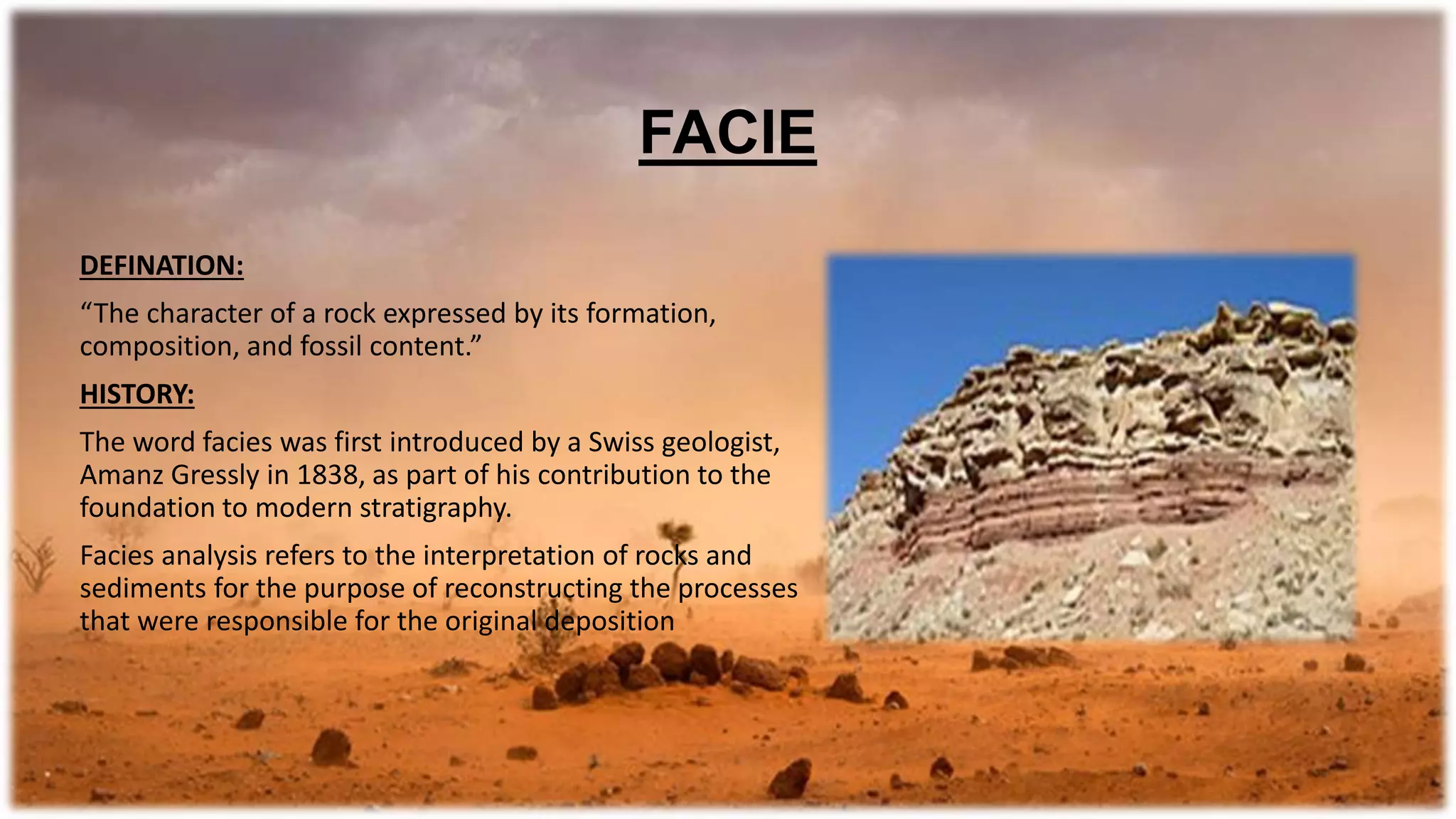 DEFINATION:
“The character of a rock expressed by its formation,
composition, and fossil content.”
HISTORY:
The word facies was first introduced by a Swiss geologist,
Amanz Gressly in 1838, as part of his contribution to the
foundation to modern stratigraphy.
Facies analysis refers to the interpretation of rocks and
sediments for the purpose of reconstructing the processes
that were responsible for the original deposition
FACIE
 