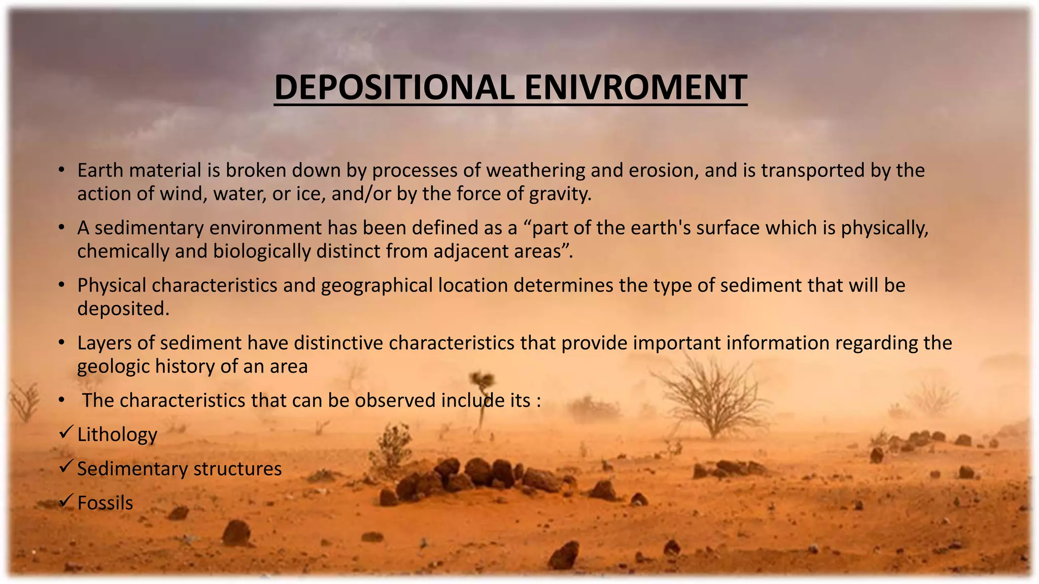DEPOSITIONAL ENIVROMENT
• Earth material is broken down by processes of weathering and erosion, and is transported by the
action of wind, water, or ice, and/or by the force of gravity.
• A sedimentary environment has been defined as a “part of the earth's surface which is physically,
chemically and biologically distinct from adjacent areas”.
• Physical characteristics and geographical location determines the type of sediment that will be
deposited.
• Layers of sediment have distinctive characteristics that provide important information regarding the
geologic history of an area
• The characteristics that can be observed include its :
Lithology
Sedimentary structures
Fossils
 