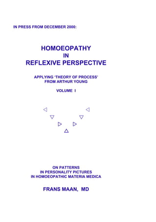 IN PRESS FROM DECEMBER 2000:
HOMOEOPATHY
IN
REFLEXIVE PERSPECTIVE
APPLYING ‘THEORY OF PROCESS’
FROM ARTHUR YOUNG
VOLUME I
ON PATTERNS
IN PERSONALITY PICTURES
IN HOMOEOPATHIC MATERIA MEDICA
FRANS MAAN, MD
 