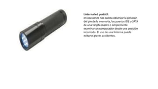 Linterna led portátil.
en ocasiones nos cuesta observar la posición
del pin de la memoria, los puertos IDE o SATA
de una tarjeta madre o simplemente
examinar un computador desde una posición
incomoda. El uso de una linterna puede
evitarte graves accidentes.
 