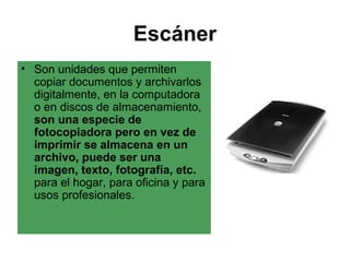 Escáner
• Son unidades que permiten
  copiar documentos y archivarlos
  digitalmente, en la computadora
  o en discos de almacenamiento,
  son una especie de
  fotocopiadora pero en vez de
  imprimir se almacena en un
  archivo, puede ser una
  imagen, texto, fotografía, etc.
  para el hogar, para oficina y para
  usos profesionales.
 