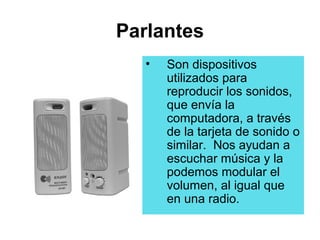 Parlantes
   •   Son dispositivos
       utilizados para
       reproducir los sonidos,
       que envía la
       computadora, a través
       de la tarjeta de sonido o
       similar. Nos ayudan a
       escuchar música y la
       podemos modular el
       volumen, al igual que
       en una radio.
 