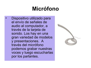 Micrófono
•   Dispositivo utilizado para
    el envío de señales de
    audio al computador, a
    través de la tarjeta de
    sonido. Los hay en una
    gran variedad de modelos
    y presentaciones. A
    través del micrófono
    podemos grabar nuestras
    voces y luego escucharlas
    por los parlantes.
 