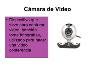 Cámara de Video
• Dispositivo que
  sirve para capturar
  video, también
  toma fotografías,
  utilizado para hacer
  una video
  conferencia
 