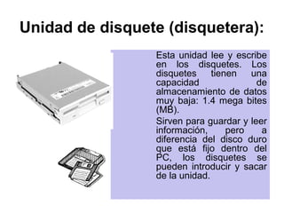 Unidad de disquete (disquetera):
                 Esta unidad lee y escribe
                 en los disquetes. Los
                 disquetes     tienen   una
                 capacidad               de
                 almacenamiento de datos
                 muy baja: 1.4 mega bites
                 (MB).
                 Sirven para guardar y leer
                 información,      pero   a
                 diferencia del disco duro
                 que está fijo dentro del
                 PC, los disquetes se
                 pueden introducir y sacar
                 de la unidad.
 