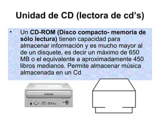 Unidad de CD (lectora de cd’s)
•    Un CD-ROM (Disco compacto- memoria de
     sólo lectura) tienen capacidad para
     almacenar información y es mucho mayor al
     de un disquete, es decir un máximo de 650
     MB o el equivalente a aproximadamente 450
     libros medianos. Permite almacenar música
     almacenada en un Cd
 
