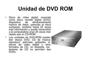 Unidad de DVD ROM
•   Disco de vídeo digital, conocido
    como disco versátil digital (DVD),
    dispositivo   de    almacenamiento
    masivo de datos, parecido al disco
    compacto, contiene hasta 25 veces
    más información y puede transmitirla
    a la computadora unas 20 veces más
    rápido que un CD-ROM.
•   Las unidades de DVD-ROM pueden
    leer discos DVD, CD de música,
    reproducir películas grabadas en
    discos de video digital y otros
    formatos de CD, no obstante, los
    lectores de CD no permiten leer
    DVDs.
 