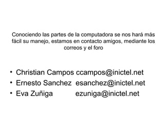 Conociendo las partes de la computadora se nos hará más
fácil su manejo, estamos en contacto amigos, mediante los
                     correos y el foro



• Christian Campos ccampos@inictel.net
• Ernesto Sanchez esanchez@inictel.net
• Eva Zuñiga       ezuniga@inictel.net
 