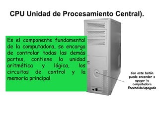 CPU Unidad de Procesamiento Central).


Es el componente fundamental
de la computadora, se encarga
de controlar todas las demás
partes, contiene la unidad
aritmética   y     lógica, los
circuitos de control y la          Con este botón
memoria principal.                puedo encender o
                                      apagar la
                                    computadora
                                 Encendido/apagado
 