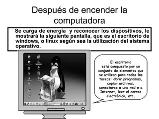 Después de encender la
          computadora
Se carga de energía y reconocer los dispositivos, le
mostrará la siguiente pantalla, que es el escritorio de
windows, o linux según sea la utilización del sistema
operativo.

                                          El escritorio
                                     está compuesto por un
                                  conjunto de elementos que
                                  se utilizan para todas las
                                   tareas: abrir programas,
                                        copiar archivos,
                                   conectarse a una red o a
                                    Internet, leer el correo
                                        electrónico, etc.
 