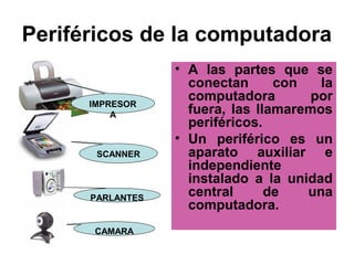 Periféricos de la computadora
                  • A las partes que se
                    conectan      con   la
      IMPRESOR
                    computadora        por
          A         fuera, las llamaremos
                    periféricos.
                  • Un periférico es un
       SCANNER      aparato auxiliar e
                    independiente
                    instalado a la unidad
      PARLANTES
                    central      de   una
                    computadora.
      CAMARA
 
