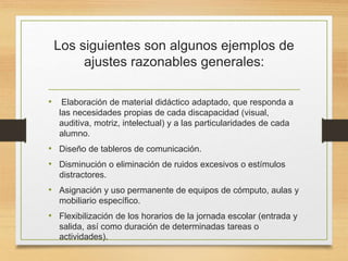 Los siguientes son algunos ejemplos de
ajustes razonables generales:
• Elaboración de material didáctico adaptado, que responda a
las necesidades propias de cada discapacidad (visual,
auditiva, motriz, intelectual) y a las particularidades de cada
alumno.
• Diseño de tableros de comunicación.
• Disminución o eliminación de ruidos excesivos o estímulos
distractores.
• Asignación y uso permanente de equipos de cómputo, aulas y
mobiliario específico.
• Flexibilización de los horarios de la jornada escolar (entrada y
salida, así como duración de determinadas tareas o
actividades).
 