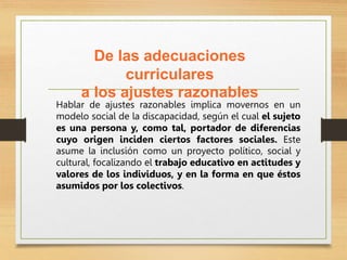 De las adecuaciones
curriculares
a los ajustes razonables
Hablar de ajustes razonables implica movernos en un
modelo social de la discapacidad, según el cual el sujeto
es una persona y, como tal, portador de diferencias
cuyo origen inciden ciertos factores sociales. Este
asume la inclusión como un proyecto político, social y
cultural, focalizando el trabajo educativo en actitudes y
valores de los individuos, y en la forma en que éstos
asumidos por los colectivos.
 
