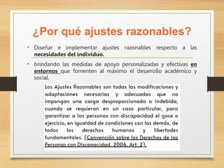 ¿Por qué ajustes razonables?
• Diseñar e implementar ajustes razonables respecto a las
necesidades del individuo.
• brindando las medidas de apoyo personalizadas y efectivas en
entornos que fomenten al máximo el desarrollo académico y
social.
 
