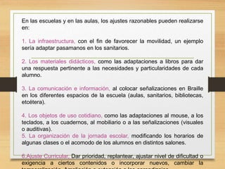 En las escuelas y en las aulas, los ajustes razonables pueden realizarse
en:
1. La infraestructura, con el fin de favorecer la movilidad, un ejemplo
sería adaptar pasamanos en los sanitarios.
2. Los materiales didácticos, como las adaptaciones a libros para dar
una respuesta pertinente a las necesidades y particularidades de cada
alumno.
3. La comunicación e información, al colocar señalizaciones en Braille
en los diferentes espacios de la escuela (aulas, sanitarios, bibliotecas,
etcétera).
4. Los objetos de uso cotidiano, como las adaptaciones al mouse, a los
teclados, a los cuadernos, al mobiliario o a las señalizaciones (visuales
o auditivas).
5. La organización de la jornada escolar, modificando los horarios de
algunas clases o el acomodo de los alumnos en distintos salones.
6.Ajuste Curricular, Dar prioridad, replantear, ajustar nivel de dificultad o
exigencia a ciertos contenidos o incorporar nuevos, cambiar la
 