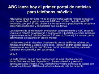 ABC lanza hoy el primer portal de noticias para teléfonos móviles ABC Digital lanza hoy a las 19:30 el primer portal web de noticias de nuestro país, desarrollado y optimizado para teléfonos móviles. Se trata de iABC (www.iabc.com.py). El sitio ofrecerá a los usuarios la posibilidad de acceder a contenidos multimedia y compartirlos con los demás. Los soportes de la información evolucionan constantemente y ABC encontró una nueva manera de acercarse a sus lectores. El portal fue creado mediante la plataforma mobc3 (Mobile Content & Comerce Channel). La misma cuenta con millones de usuarios en todo el mundo.  Los lectores podrán visualizar directamente de sus teléfonos móviles las noticias, fotografías y videos, entre otros. También podrán utilizar todas las herramientas interactivas que ofrece el portal de noticias online y además compartir los contenidos con sus amigos.  Mobc3 La suite mobc3, que se hace conocer con el lema “diseña una vez, desarróllalo en muchos dispositivos”, ofrece contenidos y servicios optimizados para iPhone, iPod, smartphones y hasta consolas de juegos con conexión a Internet. iABC fue diseñado a base de esta herramienta.  