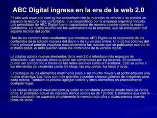 ABC Digital ingresa en la era de la web 2.0 El sitio web www.abc.com.py fue rediseñado con la intención de ofrecer a su público un espacio de lectura más confortable. Fue desarrollado por la empresa argentina Vincolo. Los periodistas de ABC Digital fueron capacitados de manera a poder operar la nueva plataforma. Lo mismo ocurrió con los webmasters de la empresa, que se encargarán del soporte técnico del portal.  Uno de los cambios más resaltantes que introduce ABC Digital es la separación de los contenidos de la edición impresa del diario y de su versión online. Uno de los botones del menú principal permite visualizar exclusivamente las noticias que se publicaron ese día en el diario papel. Al lado pueden verse los contenidos de la versión digital.  La página adopta nuevos elementos de la web 2.0 e introduce más espacios de interacción. Las noticias ahora pueden ser comentadas por los lectores. El contenido puede ser compartido a través de las redes sociales como el Facebook. Esto se suma a los elementos ya existentes como los blogs, las encuestas, los foros y otros.  El destaque de los elementos multimedia pasó a ser mucho mayor y el portal adquirió una nueva dinámica. Las fotos son más grandes y pueden crearse galerías de imágenes para cada noticia. También es posible agregar vídeos y otros elementos en prácticamente cualquier lugar.  Las visitas del portal www.abc.com.py están en constante aumento desde hace ya varios años. El promedio actual de ingresos diarios únicos es de 120.000. Estimamos que con la reestructuración se superará ampliamente la mencionada cifra y alcanzaremos nuevos picos de visita. 