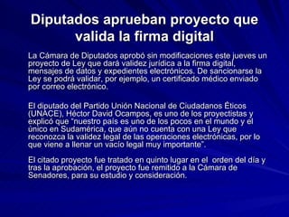 Diputados aprueban proyecto que valida la firma digital La Cámara de Diputados aprobó sin modificaciones este jueves un proyecto de Ley que dará validez jurídica a la firma digital, mensajes de datos y expedientes electrónicos. De sancionarse la Ley se podrá validar, por ejemplo, un certificado médico enviado por correo electrónico.  El diputado del Partido Unión Nacional de Ciudadanos Éticos (UNACE), Héctor David Ocampos, es uno de los proyectistas y explicó que “nuestro país es uno de los pocos en el mundo y el único en Sudamérica, que aún no cuenta con una Ley que reconozca la validez legal de las operaciones electrónicas, por lo que viene a llenar un vacío legal muy importante”. El citado proyecto fue tratado en quinto lugar en el  orden del día y tras la aprobación, el proyecto fue remitido a la Cámara de Senadores, para su estudio y consideración. 
