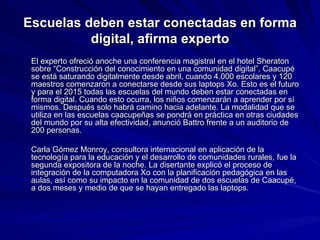 Escuelas deben estar conectadas en forma digital, afirma experto El experto ofreció anoche una conferencia magistral en el hotel Sheraton sobre “Construcción del conocimiento en una comunidad digital”. Caacupé se está saturando digitalmente desde abril, cuando 4.000 escolares y 120 maestros comenzaron a conectarse desde sus laptops Xo. Esto es el futuro y para el 2015 todas las escuelas del mundo deben estar conectadas en forma digital. Cuando esto ocurra, los niños comenzarán a aprender por sí mismos. Después solo habrá camino hacia adelante. La modalidad que se utiliza en las escuelas caacupeñas se pondrá en práctica en otras ciudades del mundo por su alta efectividad, anunció Battro frente a un auditorio de 200 personas. Carla Gómez Monroy, consultora internacional en aplicación de la tecnología para la educación y el desarrollo de comunidades rurales, fue la segunda expositora de la noche. La disertante explicó el proceso de integración de la computadora Xo con la planificación pedagógica en las aulas, así como su impacto en la comunidad de dos escuelas de Caacupé, a dos meses y medio de que se hayan entregado las laptops.  