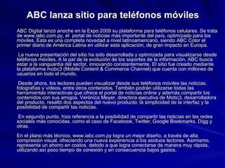ABC lanza sitio para teléfonos móviles ABC Digital lanzó anoche en la Expo 2009 su plataforma para teléfonos celulares. Se trata de www.iabc.com.py, el  portal de noticias más importante del país, optimizado para los móviles. Esta es una completa novedad a nivel latinoamericano, siendo ABC Color el primer diario de América Latina en utilizar esta aplicación, de gran impacto en Europa.  La nueva presentación del sitio ha sido desarrollada y optimizada para visualizarse desde teléfonos móviles. A la par de la evolución de los soportes de la información, ABC busca estar a la vanguardia del sector, innovando constantemente. El sitio fue creado mediante la plataforma mobc3 (Mobile Content & Commerce Channel) que cuenta con millones de usuarios en todo el mundo.  Desde ahora, los lectores pueden visualizar desde sus teléfonos móviles las noticias, fotografías y videos, entre otros contenidos. También podrán utilizarse todas las herramientas interactivas que ofrece el portal de noticias online y además compartir los contenidos con sus amigos. Verónica Meyer, directora ejecutiva de Mobc3, desarrolladora del producto, resaltó dos aspectos del nuevo producto: la simplicidad de la interfaz y la posibilidad de compartir las noticias.      En segundo punto, hizo referencia a la posibilidad de compartir las noticias en las redes sociales más conocidas, como el caso de Facebook, Twitter, Google Bookmarks, Digg y otras. En el plano más técnico, www.iabc.com.py logra un mejor diseño, a través de alta compresión visual, ofreciendo una nueva experiencia a los asiduos lectores. Asimismo, representa un ahorro en costos, debido a que logra conectarse de manera muy rápida, utilizando así poco tiempo de conexión y en consecuencia bajos gastos.     