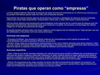 Piratas que operan como “empresas” La firma estadounidense, fabricante de equipos de redes enumeró las amenazas en un informe que concluye que los piratas informáticos operan cada vez más como empresas exitosas.  Esta edición del reporte destaca algunas de las técnicas comunes y estrategias de negocios que los criminales utilizan para violar redes corporativas, comprometer a sitios web, y robar información y dinero personal.  informe ofrece además recomendaciones para protegerse contra algunos de los nuevos tipos de ataques que han aparecido recientemente. Recomendaciones que incorporan a la gente, los procesos y la tecnología de manera integral en el manejo de soluciones de riesgos.  El estudio también advierte sobre una mayor vigilancia contra algunos de los métodos de la “vieja escuela” que son tan sofisticados y frecuentes como las nuevas amenazas.  Amenazas más peligrosas - El gusano Conficker, que comenzó a infectar sistemas de computadoras el año pasado al explotar las vulnerabilidades del sistema operativo Windows, se continúa  - Botnets. Estas redes de computadoras comprometidas sirven como medios eficientes para lanzar ataques. Cada vez más, dueños de botnets están alquilando estas redes a criminales que usan efectivamente estos recursos para diseminar spams y malwares a través del modelo de software como servicio (SaaS).  Amenazas específicas - Spam. Esta es una de las maneras utilizadas con más frecuencia para acceder a millones de computadoras con discursos de ventas o enlaces a sitios web maliciosos. El spam continúa siendo el mayor vehículo para distribuir gusanos y malwares como también para cerrar el tráfico de Internet. Asombrosamente, 180 billones de mensajes spam son enviados cada día, lo que representa el 90 por ciento del tráfico de e-mail mundial.  - Worms. El surgimiento de las redes sociales ha hecho más fácil el lanzamiento de ataques con gusanos. Los usuarios que participan de estas comunidades en línea son más propensos a apretar links y bajar contenido que creen son enviados por personas que conocen y en las que confían.  