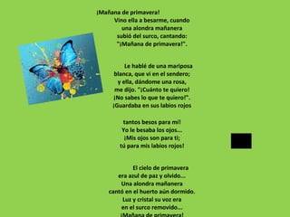¡Mañana de primavera!
Vino ella a besarme, cuando
una alondra mañanera
subió del surco, cantando:
"¡Mañana de primavera!".
Le hablé de una mariposa
blanca, que vi en el sendero;
y ella, dándome una rosa,
me dijo. "¡Cuánto te quiero!
¡No sabes lo que te quiero!".
¡Guardaba en sus labios rojos
tantos besos para mí!
Yo le besaba los ojos...
¡Mis ojos son para ti;
tú para mis labios rojos!
El cielo de primavera
era azul de paz y olvido...
Una alondra mañanera
cantó en el huerto aún dormido.
Luz y cristal su voz era
en el surco removido...