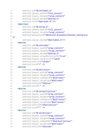 17            android:id="@+id/label_b"
18            android:layout_width="fill_parent"
19            android:layout_height="wrap_content"
20            android:layout_below="@id/op_a"
21            android:text="Operando B:"/>
22        <EditText
23            android:id="@+id/op_b"
24            android:layout_width="fill_parent"
25            android:layout_height="wrap_content"
              android:background="@android:drawable/editbox_backgroun
26
     d"
27            android:layout_below="@id/label_b"/>
28        <Button
29            android:id="@+id/sumar"
30            android:layout_width="wrap_content"
31            android:layout_height="wrap_content"
32            android:layout_below="@id/op_b"
33            android:layout_alignParentLeft="true"
34            android:layout_marginLeft="1dip"
35            android:onClick="cSumar"
36            android:text="+" />
37        <Button
38            android:id="@+id/restar"
39            android:layout_width="wrap_content"
40            android:layout_height="wrap_content"
41            android:layout_toRightOf="@id/sumar"
42            android:layout_alignTop="@id/sumar"
43            android:onClick="cRestar"
44            android:text="-" />
45        <Button
46            android:id="@+id/multiplicar"
47            android:layout_width="wrap_content"
48            android:layout_height="wrap_content"
49            android:layout_toRightOf="@id/restar"
50            android:layout_alignTop="@id/restar"
51            android:onClick="cMultiplicar"
52            android:text="*" />
53        <Button
54            android:id="@+id/dividir"
55            android:layout_width="wrap_content"
56            android:layout_height="wrap_content"
57            android:layout_toRightOf="@id/multiplicar"
58            android:layout_alignTop="@id/sumar"
59            android:onClick="cDividir"
 
