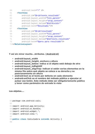 60         android:text="/" />
61     <TextView
62         android:id="@+id/texto_resultado"
63         android:layout_width="fill_parent"
64         android:layout_height="wrap_content"
65         android:layout_below="@id/dividir"
66         android:text="Resultado:"/>
67     <TextView
68         android:id="@+id/resultado"
69         android:layout_width="fill_parent"
70         android:layout_height="wrap_content"
71         android:layout_below="@id/texto_resultado"
72         android:text="Opera para resultado"/>
73 </RelativeLayout>




Y así sin mirar mucho.. atributos. (Android:id)

   • android:layout_width
   • android:layout_height, anchura y altura
   • android:layout_below: indica si el objeto está debajo de otro
   • android:layout_toRightOf
   • android:layout_alignTop: indican si están varios elementos en la
     misma fila sobre qué objeto se coloca a su derecha y su
     posicionamiento en altura
   • android:text es el texto por defecto en cada elemento
   • android:onClick es el nombre del método público a ejecutar al
     pulsar ese botón. Este método debe ser obligatoriamente público
     y tener como parámetro de entrada la vista



Los objetos....




01 package com.android.calc;
02
03 import android.app.Activity;
04 import android.os.Bundle;
05 import android.widget.*;
06 import android.view.*;
07
08 public class Calculadora extends Activity {
09
 