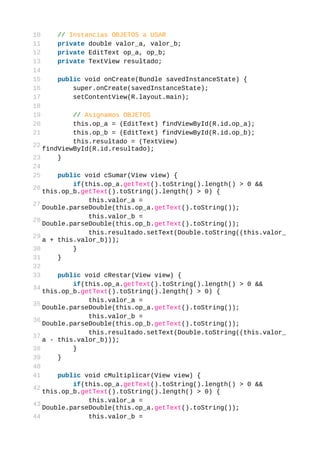 10    // Instancias OBJETOS a USAR
11    private double valor_a, valor_b;
12    private EditText op_a, op_b;
13    private TextView resultado;
14
15    public void onCreate(Bundle savedInstanceState) {
16        super.onCreate(savedInstanceState);
17        setContentView(R.layout.main);
18
19         // Asignamos OBJETOS
20         this.op_a = (EditText) findViewById(R.id.op_a);
21         this.op_b = (EditText) findViewById(R.id.op_b);
           this.resultado = (TextView)
22
   findViewById(R.id.resultado);
23     }
24
25     public void cSumar(View view) {
           if(this.op_a.getText().toString().length() > 0 &&
26
   this.op_b.getText().toString().length() > 0) {
               this.valor_a =
27
   Double.parseDouble(this.op_a.getText().toString());
               this.valor_b =
28
   Double.parseDouble(this.op_b.getText().toString());
               this.resultado.setText(Double.toString((this.valor_
29
   a + this.valor_b)));
30         }
31     }
32
33     public void cRestar(View view) {
           if(this.op_a.getText().toString().length() > 0 &&
34
   this.op_b.getText().toString().length() > 0) {
               this.valor_a =
35
   Double.parseDouble(this.op_a.getText().toString());
               this.valor_b =
36
   Double.parseDouble(this.op_b.getText().toString());
               this.resultado.setText(Double.toString((this.valor_
37
   a - this.valor_b)));
38         }
39     }
40
41     public void cMultiplicar(View view) {
           if(this.op_a.getText().toString().length() > 0 &&
42
   this.op_b.getText().toString().length() > 0) {
               this.valor_a =
43
   Double.parseDouble(this.op_a.getText().toString());
44             this.valor_b =
 