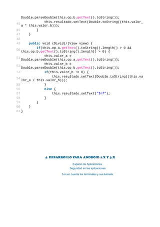 Double.parseDouble(this.op_b.getText().toString());
               this.resultado.setText(Double.toString((this.valor_
45
   a * this.valor_b)));
46         }
47     }
48
49     public void cDividir(View view) {
           if(this.op_a.getText().toString().length() > 0 &&
50
   this.op_b.getText().toString().length() > 0) {
               this.valor_a =
51
   Double.parseDouble(this.op_a.getText().toString());
               this.valor_b =
52
   Double.parseDouble(this.op_b.getText().toString());
53             if(this.valor_b != 0) {
                   this.resultado.setText(Double.toString((this.va
54
   lor_a / this.valor_b)));
55             }
56             else {
57                 this.resultado.setText("Inf");
58             }
59         }
60     }
61 }




              4. DESARROLLO PARA ANDROID 2.X Y 3.X

                                Espacio de Aplicaciones
                             Seguridad en las aplicaciones

                       Ten en cuenta los terminales y sus kernels.
 