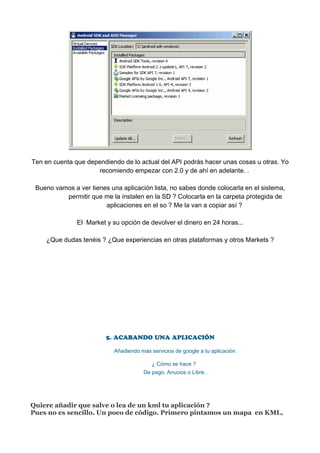 Ten en cuenta que dependiendo de lo actual del API podrás hacer unas cosas u otras. Yo
                      recomiendo empezar con 2.0 y de ahí en adelante. .

 Bueno vamos a ver tienes una aplicación lista, no sabes donde colocarla en el sistema,
          permitir que me la instalen en la SD ? Colocarla en la carpeta protegida de
                        aplicaciones en el so ? Me la van a copiar así ?

               El Market y su opción de devolver el dinero en 24 horas...

    ¿Que dudas tenéis ? ¿Que experiencias en otras plataformas y otros Markets ?




                         5. ACABANDO UNA APLICACIÓN

                            Añadiendo más servicios de google a tu aplicación.

                                           ¿ Cómo se hace ?
                                       De pago, Anucios o Libre..




Quiere añadir que salve o lea de un kml tu aplicación ?
Pues no es sencillo. Un poco de código. Primero pintamos un mapa en KML,
 
