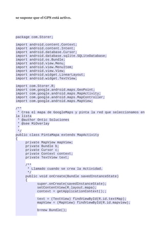 se supone que el GPS está activo.




package com.Storer;

import   android.content.Context;
import   android.content.Intent;
import   android.database.Cursor;
import   android.database.sqlite.SQLiteDatabase;
import   android.os.Bundle;
import   android.view.Menu;
import   android.view.MenuItem;
import   android.view.View;
import   android.widget.LinearLayout;
import   android.widget.TextView;

import   com.Storer.R;
import   com.google.android.maps.GeoPoint;
import   com.google.android.maps.MapActivity;
import   com.google.android.maps.MapController;
import   com.google.android.maps.MapView;

/**
  * Crea el mapa de GoogleMaps y pinta la red que seleccionamos en
la lista
  * @author Ontic Soluciones
  * @see MiOverlay
  *
  */
public class PintaMapa extends MapActivity
{
      private MapView mapView;
      private Bundle b;
      private Cursor c;
      private Context context;
      private TextView text;

     /**
       * Llamado cuando se crea la Actividad.
       */
     public void onCreate(Bundle savedInstanceState)
     {
            super.onCreate(savedInstanceState);
            setContentView(R.layout.mapa);
            context = getApplicationContext();;

            text = (TextView) findViewById(R.id.textMap);
            mapView = (MapView) findViewById(R.id.mapview);

            b=new Bundle();
 
