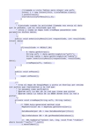 //Llamada a Lista Tablas para elegir una wifi.
           Intent i = new Intent(this, ListaTablas.class);
           i.putExtras(b);
           startActivityForResult(i,3);
          }

     /**
       * Ejecutado cuando la actividad llamada nos envia el dato
que le pedimos. Lee el resultado que nos
       * envia y llama al mapa todo creaMapa pasandole como
parametros dichos datos.
       *
       */
     public void onActivityResult(int requestCode, int resultCode,
Intent data)
     {

          if(resultCode == RESULT_OK)
          {
               b =data.getExtras();
               String wifi = data.getStringExtra("wifi");
               String tabla = data.getStringExtra("tabla");
               super.onActivityResult(requestCode, resultCode,
data);
               creaMapa(wifi, tabla);
          }
     }

     public void onPause()
     {
          super.onPause();
     }

     /**
       * Crea el mapa de GoogleMaps y pinta un Overlay por encima
con puntos que representan a la red que
       * le pasamos como parÃ¡metro
       * @param wifi La mac de la red que tiene que pintar
       * @param tabla La tabla de la BBDD donde esta la red a
pintar.
       */
     private void creaMapa(String wifi, String tabla)
     {
           // TODO Auto-generated method stub
            MapController mc = mapView.getController();

           DataBaseHelper db = new DataBaseHelper(this);

           SQLiteDatabase DB = db.getReadableDatabase();

           c= DB.rawQuery("select lat, lng, ssid from "+tabla+"
where bssid='"+wifi+"'",null);
           c.moveToNext();
 