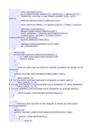 if(c.moveToFirst())
            mc.animateTo(new GeoPoint(c.getInt(0),c.getInt(1)));
            MiOverlay overlay = new MiOverlay(DB, this, wifi,
tabla);
            mapView.getOverlays().add(overlay);

            text.setText("SSID: "+c.getString(2)+ "nMAC: "+wifi);

           mapView.invalidate();
           @SuppressWarnings("deprecation")
           View zoomView = mapView.getZoomControls();
           LinearLayout myzoom = (LinearLayout)
findViewById(R.id.myzoom);
           myzoom.addView(zoomView);

            mapView.displayZoomControls(true);
            mc.setZoom(18);
     }

     @Override
     protected boolean isRouteDisplayed() {
          // TODO Auto-generated method stub
          return false;
     }

     /**
       * Crea el menu que se muestra cuando pulsamos el boton en el
terminal.
       */
     public boolean onCreateOptionsMenu(Menu menu)
     {
          menu.add(0, 0,
0,R.string.kml).setIcon(android.R.drawable.ic_menu_edit);
          menu.add(0, 1, 0,
R.string.anotherWifi).setIcon(android.R.drawable.ic_menu_mapmode);
          menu.add(0, 4, 0,
R.string.sendKml).setIcon(android.R.drawable.ic_dialog_email);

          return(super.onCreateOptionsMenu(menu));
    }


     /**
       * Detecta que opcion se ha elegido y lanza la actividad
correspondiente.
       */
     @Override
     public boolean onOptionsItemSelected(MenuItem item)
     {
          switch (item.getItemId())
          {
               case 0:
 