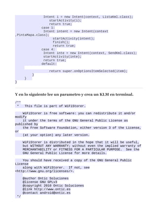 Intent i = new Intent(context, ListaKml.class);
                  startActivity(i);
                  return true;
              case 1:
               Intent intent = new Intent(context
,PintaMapa.class);
                    startActivity(intent);
                    finish();
                    return true;
              case 4:
               Intent inte = new Intent(context, SendKml.class);
               startActivity(inte);
               return true;
              default:

                   return super.onOptionsItemSelected(item);
          }
      }
}



Y en lo siguiente lee un parametro y crea un KLM en terminal.

/**
 *     This file is part of WiFiStorer.

    WiFiStorer is free software: you can redistribute it and/or
modify
    it under the terms of the GNU General Public License as
published by
    the Free Software Foundation, either version 3 of the License,
or
    (at your option) any later version.

      WiFiStorer is distributed in the hope that it will be useful,
      but WITHOUT ANY WARRANTY; without even the implied warranty of
      MERCHANTABILITY or FITNESS FOR A PARTICULAR PURPOSE. See the
      GNU General Public License for more details.

    You should have received a copy of the GNU General Public
License
    along with WiFiStorer. If not, see
<http://www.gnu.org/licenses/>.

      @author Ontic Soluciones
      @license GNU GPLv3
      @copyright 2010 Ontic Soluciones
      @link http://www.ontic.es
      @contact android@ontic.es
 */
 