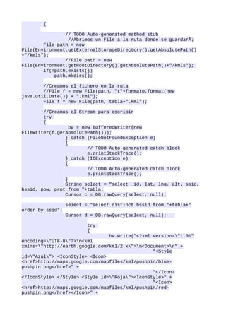 {

                // TODO Auto-generated method stub
                 //Abrimos un File a la ruta donde se guardarÃ¡
        File path = new
File(Environment.getExternalStorageDirectory().getAbsolutePath()
+"/kmls");
                //File path = new
File(Environment.getRootDirectory().getAbsolutePath()+"/kmls");
        if(!path.exists())
            path.mkdirs();

        //Creamos el fichero en la ruta
        //File f = new File(path, "t"+formato.format(new
java.util.Date()) + ".kml");
        File f = new File(path, tabla+".kml");

        //Creamos el Stream para escribir
        try
        {
                  bw = new BufferedWriter(new
FileWriter(f.getAbsolutePath()));
                } catch (FileNotFoundException e)
                {
                         // TODO Auto-generated catch block
                         e.printStackTrace();
                } catch (IOException e)
                {
                         // TODO Auto-generated catch block
                         e.printStackTrace();
                }
                String select = "select _id, lat, lng, alt, ssid,
bssid, pow, prot from "+tabla;
                Cursor c = DB.rawQuery(select, null);

                  select = "select distinct bssid from "+tabla+"
order by ssid";
                  Cursor d = DB.rawQuery(select, null);

                          try
                          {
                                bw.write("<?xml version="1.0"
encoding="UTF-8"?>n<kml
xmlns="http://earth.google.com/kml/2.x">n<Document>n" +
                                                "<Style
id="Azul"> <IconStyle> <Icon>
<href>http://maps.google.com/mapfiles/kml/pushpin/blue-
pushpin.png</href>" +
                                                "</Icon>
</IconStyle> </Style> <Style id="Roja"><IconStyle>" +
                                                "<Icon>
<href>http://maps.google.com/mapfiles/kml/pushpin/red-
pushpin.png</href></Icon>" +
 