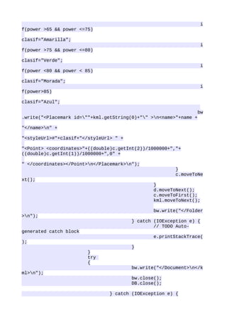 i
f(power >65 && power <=75)

clasif="Amarilla";
                                                                    i
f(power >75 && power <=80)

clasif="Verde";
                                                                    i
f(power <80 && power < 85)

clasif="Morada";
                                                                    i
f(power>85)

clasif="Azul";

                                                                   bw
.write("<Placemark id=""+kml.getString(0)+"" >n<name>"+name +

"</name>n" +

"<styleUrl>#"+clasif+"</styleUrl> " +

"<Point> <coordinates>"+((double)c.getInt(2))/1000000+","+
((double)c.getInt(1))/1000000+",0" +

" </coordinates></Point>n</Placemark>n");
                                                        }
                                                        c.moveToNe
xt();
                                                }
                                                d.moveToNext();
                                                c.moveToFirst();
                                                kml.moveToNext();

                                                bw.write("</Folder
>n");
                                        } catch (IOException e) {
                                                // TODO Auto-
generated catch block
                                                e.printStackTrace(
);
                                        }
                        }
                        try
                        {
                                        bw.write("</Document>n</k
ml>n");
                                        bw.close();
                                        DB.close();

                                } catch (IOException e) {
 